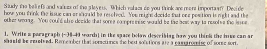 Study the beliefs and values of the players. Which values do you think are more important? Decide 
how you think the issue can or should be resolved. You might decide that one position is right and the 
other wrong. You could also decide that some compromise would be the best way to resolve the issue. 
1. Write a paragraph (~30-40 words) in the space below describing how you think the issue can or 
should be resolved. Remember that sometimes the best solutions are a compromise of some sort.