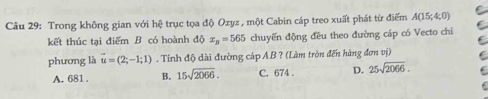 Trong không gian với hệ trục tọa độ Oxyz , một Cabin cáp treo xuất phát từ điểm A(15;4;0)
kết thúc tại điểm B có hoành độ x_B=565 chuyển động đều theo đường cáp có Vecto chi
phương là vector u=(2;-1;1). Tính độ dài đường cáp AB ? (Làm tròn đến hàng đơn vị)
A. 681. B. 15sqrt(2066). C. 674. D. 25sqrt(2066).