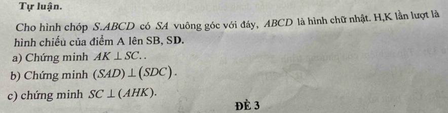 Tự luận. 
Cho hình chóp S. ABCD có SA vuông góc với đáy, ABCD là hình chữ nhật. H, K lần lượt là 
hình chiếu của điểm A lên SB, SD. 
a) Chứng minh AK⊥ SC.. 
b) Chứng minh (SAD)⊥ (SDC). 
c) chứng minh SC⊥ (AHK). 
Đè 3