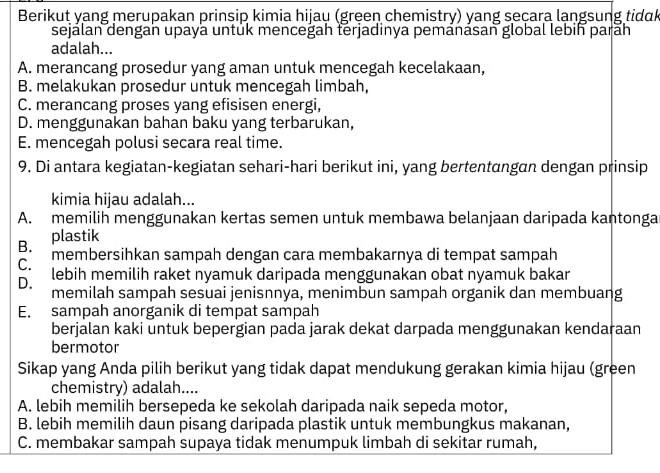 Berikut yang merupakan prinsip kimia hijau (green chemistry) yang seçara lạngsung tidk
sejálan dengan upaya untük menceğah terjadinya pemánásan global lebin parāh
adalah...
A. merancang prosedur yang aman untuk mencegah kecelakaan,
B. melakukan prosedur untuk mencegah limbah,
C. merancang proses yang efisisen energi,
D. menggunakan bahan baku yang terbarukan,
E. mencegah polusi secara real time.
9. Di antara kegiatan-kegiatan sehari-hari berikut ini, yang bertentangan dengan prinsip
kimia hijau adalah...
A. memilih menggunakan kertas semen untuk membawa belanjaan daripada kantonga
B. plastik
C. membersihkan sampah dengan cara membakarnya di tempat sampah
D. lebih memilih raket nyamuk daripada menggunakan obat nyamuk bakar
memilah sampah sesuai jenisnnya, menimbun sampah organik dan membuang
E. sampah anorganik di tempat sampah
berjalan kaki untuk bepergian pada jarak dekat darpada menggunakan kendaraan
bermotor
Sikap yang Anda pilih berikut yang tidak dapat mendukung gerakan kimia hijau (green
chemistry) adalah....
A. lebih memilih bersepeda ke sekolah daripada naik sepeda motor,
B. lebih memilih daun pisang daripada plastik untuk membungkus makanan,
C. membakar sampah supaya tidak menumpuk limbah di sekitar rumah,