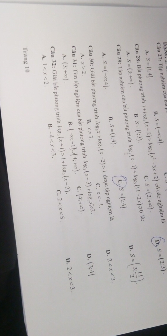 dạng
Cầu 27: Tập nghiệm của Bl
D S=(2;3). 
có các nghiệm là
B. S=(-∈fty ;4]. C.
A. S=(1;4]. 
Câu 28: Bất phương trình 1+log _2(x-2)>log _2(x^2-3x+2) C. S=(2;+∈fty ). 
A. S=(3;+∈fty ). B. S=(1;3).
D. S=(3; 11/2 ). 
Câu 29: Tập nghiệm của bất phương trình log _ 1/3 (x-1)+log _3(11-2x)≥slant 0 là:
c. S=(1;4].
A. S=(-∈fty ;4]. B. S=(1;4). 
Câu 30: Giải bắt phương trình log _3x+log _3(x-2)>1 được tập nghiệm là
D. 2 .
C. x .
B. x>3. D. (3;4]
A. x>2. 
Câu 31: Tìm tập nghiệm của bất phương trình log _2(x-3)+log _2x≥slant 2. [4;+∈fty ).
A. (3;+∈fty ).
B. (-∈fty ;-1]∪ [4;+∈fty ). C.
D. 2 . 
Câu 32: Giải bắt phương trình log _2(x+1)>1+log _2(x-2). C. 2 .
B. -4 . 
A. 1 . 
Trang 10