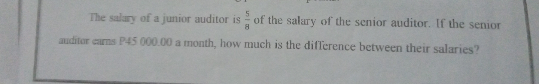 The salary of a junior auditor is  5/8  of the salary of the senior auditor. If the senior
auditor earns P45 000.00 a month, how much is the difference between their salaries?