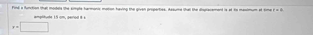 Find a function that models the simple harmonic motion having the given properties. Assume that the displacement is at its maximum at time t=0. 
amplitude 15 cm, period 8 s
y=□