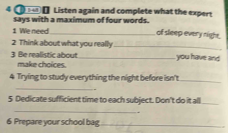 4 [ ] Listen again and complete what the expert 
says with a maximum of four words. 
1 We need_ 
of sleep every night 
2 Think about what you really_ 
3 Be realistic about _you have and 
make choices. 
4 Trying to study everything the night before isn't_ 
_ 
5 Dedicate sufficient time to each subject. Don't do it all_ 
_ 
6 Prepare your school bag_