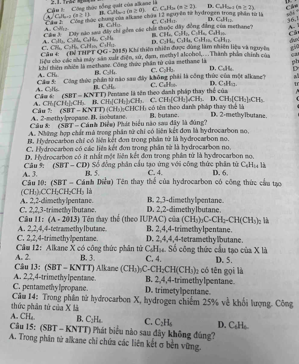 Trắc nghệ
Cậu 1:  Công thức tổng quát của alkane là
A C_nH_n+2(n≥ 1). B. C_nH_2n+2(n≥ 0). C. C_nH_2n(n≥ 2). D. C_nH_2n-2(n≥ 2). Câu
Câu 2: : Công thức chung của alkane chứa 12 nguyên tử hydrogen trong phân tử là sôi°
A. C_7H_12. B. C_4H_12. C. C_5H_12. D. C_6H_12.
36,1
Câu 3:   Dãy nào sau đây chỉ gồm các chất thuộc dãy đồng đẳng của methane?
A. 1
B. CH_4,C_2H_2,C_3H_4,C_4H_10.
D.  Câ
A. C_2H_2,C_3H_4,C_4H_6,C_5H_8. C_2H_6,C_3H_8,C_5H_10,C_6H_12.
dư
C. CH_4,C_2H_6,C_4H_10,C_5H_12.
Câu 4: (Dhat eTHPTQG-2015) ) Khí thiên nhiên được dùng làm nhiên liệu và nguyên giũ
liệu cho các nhà máy sản xuất điện, sứ, đạm, methyl alcohol,...Thành phần chính của ca
khí thiên nhiên là methane. Công thức phân tử của methane là
ph
C. C_2H_2. D. C₆H₆. D
A. CH_4
B. C_2H_4.
Câu 5:   Công thức phân tử nào sau đây không phải là công thức của một alkane? al
D.
B. C_3H_6.
C. C_4H_10. C_5H_12. tr
A. C_2H_6. A
Câu 6: (SBT-KNTT) T) Pentane là tên theo danh pháp thay thế của
A. CH_3[CH_2]_2CH_3. B. CH_3[CH_2]_3CH_3. C. CH_3[CH_2]_4CH_3. D. CH_3[CH_2]_5CH_3.
Câu 7: (SBT-KN TT) (CH_3)_2CHCH_3 có tên theo danh pháp thay thế là
A. 2-methylpropane. B. isobutane. B. butane.
D. 2-methylbutane.
Câu 8: (SBT-C ánh Diều) Phát biểu nào sau đây là đúng?
A. Những hợp chất mà trong phân tử chỉ có liên kết đơn là hydrocarbon no.
B. Hydrocarbon chỉ có liên kết đơn trong phân tử là hydrocarbon no.
C. Hydrocarbon có các liên kết đơn trong phân tử là hydrocarbon no.
D. Hydrocarbon có ít nhất một liên kết đơn trong phân tử là hydrocarbon no.
Câu 9: (SBT - CD) Số đồng phân cấu tạo ứng với công thức phân tử C_6H_14 là
A. 3. B. 5. C. 4. D. 6.
Câu 10: (SBT - Cánh Diều) Tên thay thế của hydrocarbon có công thức cấu tạo
(CH₃)₃CCH₂ CH_2CH_3 là
A. 2,2-dimethylpentane. B. 2,3-dimethylpentane.
C. 2,2,3-trimethylbutane. D. 2,2-dimethylbutane.
Câu 11: (A - 2013) Tên thay thế (theo IUPAC) của (CH_3)_3C-CH_2-CH(CH_3)_2 là
A. 2,2,4,4-tetramethy1butane. B. 2,4,4-trimethylpentane.
C. 2,2,4-trimethylpentane. D. 2,4,4,4-tetramethylbutane.
Câu 12: Alkane X có công thức phân tử C_6H_14. Số công thức cấu tạo của X là
A. 2. B. 3. C. 4. D. 5.
Câu 13: (SBT - KNTT) Alkane (CH_3)_3C-CH_2CH(CH_3)_2 có tên gọi là
A. 2,2,4-trimethylpentane. B. 2,4,4-trimethylpentane.
C. pentamethylpropane. D. trimetylpentane.
Câu 14: Trong phân tử hydrocarbon X, hydrogen chiếm 25% về khối lượng. Công
thức phân tử của X là
A. CH_4. B. C_2H_4. C. C_2H_6
D. C₆H₆.
Câu 15: (SBT - KNTT) Phát biểu nào sau đây không đúng?
A. Trong phân tử alkane chỉ chứa các liên kết σ bền vững.