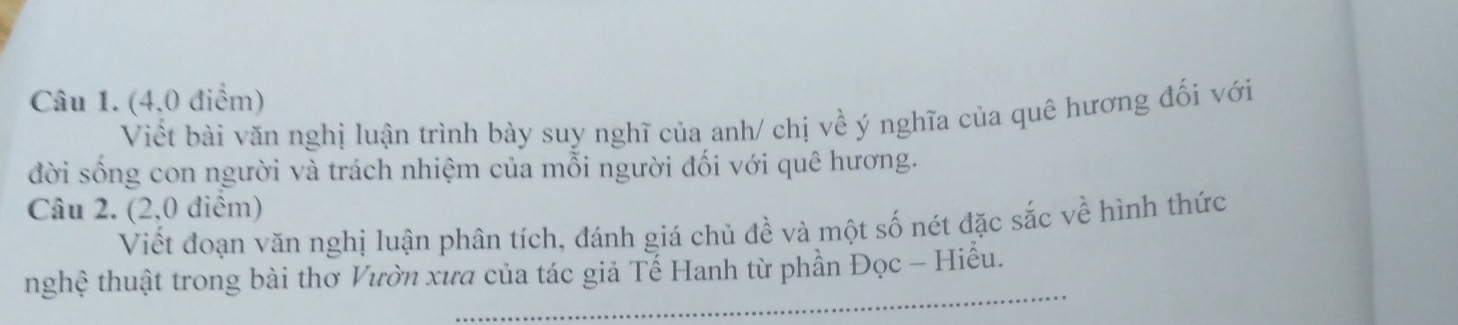 (4,0 điểm) 
Viết bài văn nghị luận trình bày suy nghĩ của anh/ chị về ý nghĩa của quê hương đối với 
đời sống con người và trách nhiệm của mỗi người đối với quê hương. 
Câu 2. (2,0 điểm) 
Viết đoạn văn nghị luận phân tích, đánh giá chủ đề và một số nét đặc sắc về hình thức 
_ 
nghệ thuật trong bài thơ Vườn xưa của tác giả Tế Hanh từ phần Đọc - Hiễu.