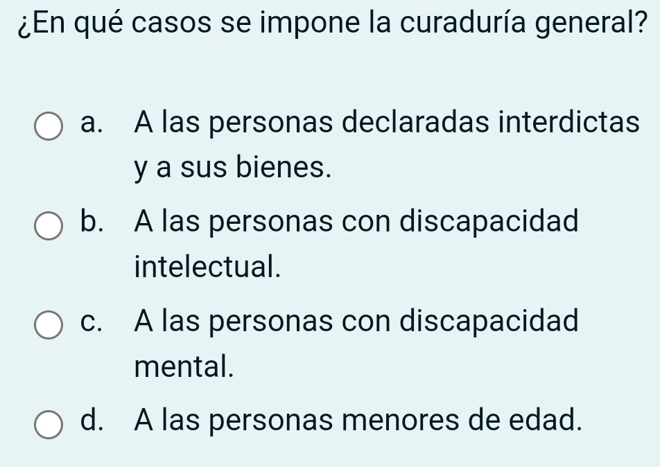 ¿En qué casos se impone la curaduría general?
a. A las personas declaradas interdictas
y a sus bienes.
b. A las personas con discapacidad
intelectual.
c. A las personas con discapacidad
mental.
d. A las personas menores de edad.