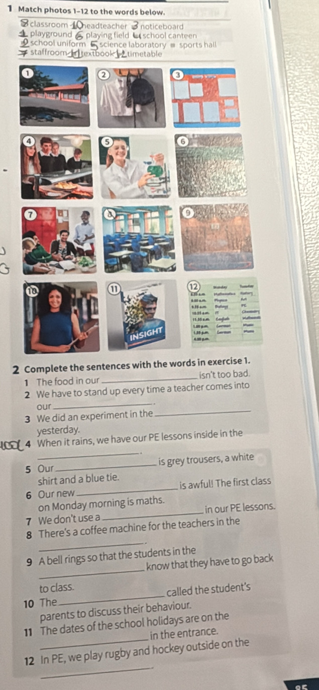 Match photos 1-12 to the words below. 
8 classroom headteacher noticeboard 
a playground playing field school canteen 
school uniform - science laboratory ≡ sports hall 
staffroom textbook △timetable 
2 Complete the sentences with the words in exercise 1. 
1 The food in our _isn't too bad 
2 We have to stand up every time a teacher comes into 
our 
_ 
3 We did an experiment in the 
_ 
yesterday. 
_ 
4 When it rains, we have our PE lessons inside in the 
5 Our_ is grey trousers, a white 
shirt and a blue tie. 
6 Our new _is awful! The first class 
on Monday morning is maths. 
7 We don't use a _in our PE lessons. 
_ 
8 There's a coffee machine for the teachers in the 
_ 
9 A bell rings so that the students in the 
know that they have to go back 
to class. 
10 The _called the student's 
parents to discuss their behaviour. 
_ 
11 The dates of the school holidays are on the 
in the entrance. 
_ 
12 In PE, we play rugby and hockey outside on the