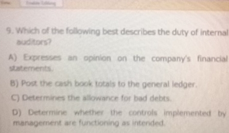 Which of the following best describes the duty of internal
auditors?
A) Expresses an opinion on the company's financial
statements
B) Post the cash book totals to the general ledger.
C) Determines the allowance for bad debts.
D) Determine whether the controls implemented by
management are functioning as intended.