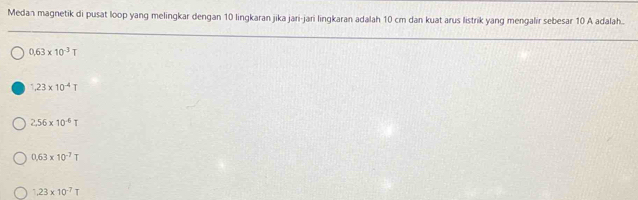 Medan magnetik di pusat loop yang melingkar dengan 10 lingkaran jika jari-jari lingkaran adalah 10 cm dan kuat arus listrik yang mengalir sebesar 10 A adalah..
0.63* 10^(-3)T
1,23* 10^(-4)T
2.56* 10^(-6)T
0.63* 10^(-7)T
1,23* 10^(-7)T