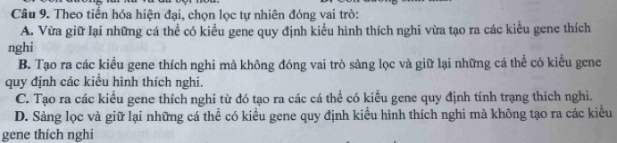 Theo tiến hóa hiện đại, chọn lọc tự nhiên đóng vai trò:
A. Vừa giữ lại những cá thể có kiều gene quy định kiểu hình thích nghi vừa tạo ra các kiểu gene thích
nghi
B. Tạo ra các kiểu gene thích nghi mà không đóng vai trò sàng lọc và giữ lại những cá thể có kiểu gene
quy định các kiểu hình thích nghi.
C. Tạo ra các kiểu gene thích nghi từ đó tạo ra các cá thể có kiểu gene quy định tính trạng thích nghi.
D. Sàng lọc và giữ lại những cá thể có kiều gene quy định kiểu hình thích nghi mà không tạo ra các kiều
gene thích nghi