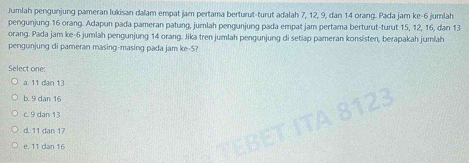 Jumlah pengunjung pameran lukisan dalam empat jam pertama berturut-turut adalah 7, 12, 9, dan 14 orang. Pada jam ke -6 jumlah
pengunjung 16 orang. Adapun pada pameran patung, jumlah pengunjung pada empat jam pertama berturut-turut 15, 12, 16, dan 13
orang. Pada jam ke- 6 jumlah pengunjung 14 orang. Jika tren jumlah pengunjung di setiap pameran konsisten, berapakah jumlah
pengunjung di pameran masing-masing pada jam ke -5?
Select one:
a. 11 dan 13
b. 9 dan 16
c. 9 dan 13
d. 11 dan 17
e. 11 dan 16