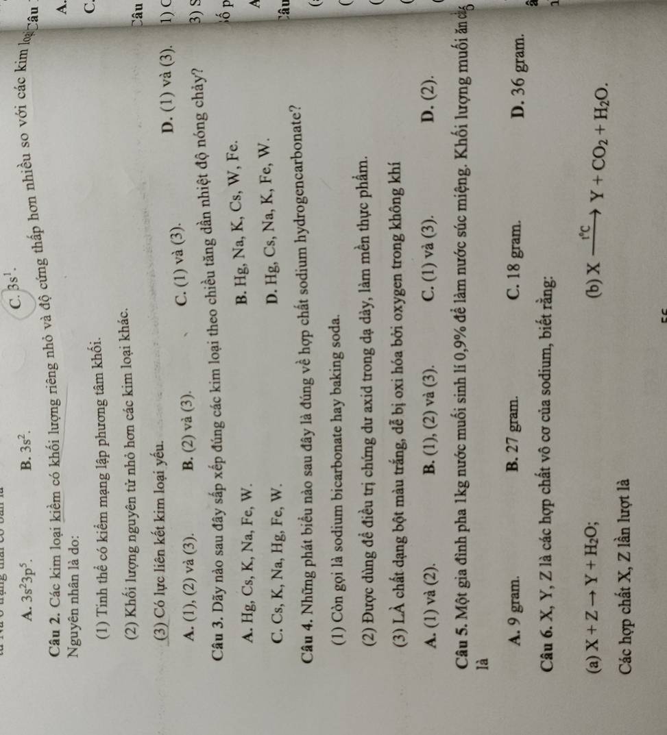 C. 3s^1.
A. 3s^23p^5. B. 3s^2.
Câu 2. Các kim loại kiềm có khối lượng riêng nhỏ và độ cứng thấp hơn nhiều so với các kim loi âu
A.
Nguyên nhân là do:
(1) Tinh thể có kiểm mạng lập phương tâm khối.
C.
(2) Khối lượng nguyên tử nhỏ hơn các kim loại khác.
Câu
(3) Có lực liên kết kim loại yếu. 1) C
D. (1) và (3).
A. (1), (2) và (3). B. (2) và (3).
C. (1) và (3).
Câu 3. Dãy nào sau đây sắp xếp đúng các kim loại theo chiều tăng dần nhiệt độ nóng chảy? 3) S
A. Hg, Cs, K, Na, Fe, W.
B. Hg, Na, K, Cs, W, Fe.
ố p
A
C. Cs, K, Na, Hg, Fe, W.
D. Hg, Cs, Na, K, Fe, W.
Câu
Câu 4. Những phát biểu nào sau đây là đúng về hợp chất sodium hydrogencarbonate?
( :
(1) Còn gọi là sodium bicarbonate hay baking soda.

(2) Được dùng đề điều trị chứng dư axid trong dạ dày, làm mền thực phẩm.
(3) LÀ chất dạng bột màu trắng, dễ bị oxi hóa bởi oxygen trong không khí
A. (1) và (2). B. (1), (2) và (3). C. (1) và (3). D. (2).
Câu 5. Một gia đình pha 1kg nước muối sinh lí 0,9% để làm nước súc miệng. Khối lượng muối ăn cg
là
A. 9 gram. B. 27 gram. C. 18 gram. D. 36 gram.
a
Câu 6. X, Y, Z là các hợp chất vô cơ của sodium, biết rằng:
1
(a) X+Zto Y+H_2O; (b) Xxrightarrow fcY+CO_2+H_2O.
Các hợp chất X, Z lần lượt là