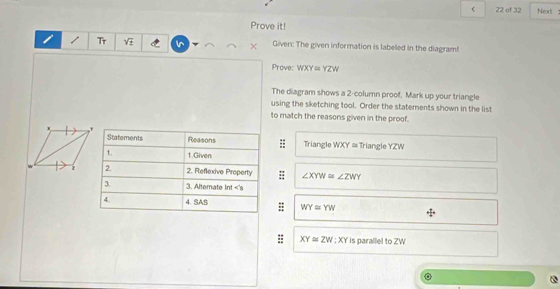 < 22 of 32 Next 
Prove it! 
I Tr V × Given: The given information is labeled in the diagram! 
Prove: WXY≌ YZW
The diagram shows a 2 -column proof. Mark up your triangle 
using the sketching tool. Order the statements shown in the list 
to match the reasons given in the proof. 
Statements Reasons Triangle WXY≌ Triangle YZW
1. 1.Given 
2. 2. Reflexive Property ∠ XYW≌ ∠ ZWY
3. 3. Alternate Int <'s 
4. 4. SAS
WY≌ YW
XY≌ ZW; XY is parallel to ZW