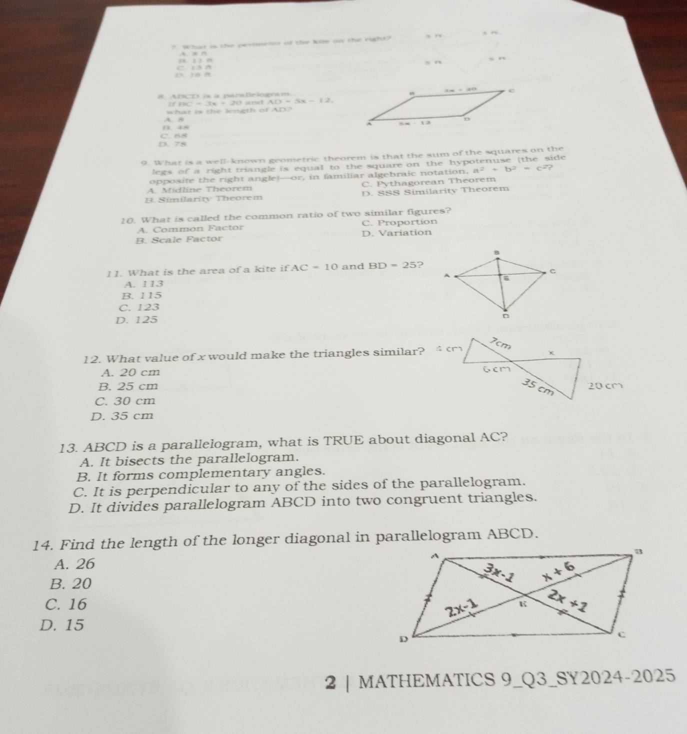 What is the perimeter of the kite on the right? 、 .
A.  8
B.  1 1 0 s n s n
C. 13 A
6 0 
8. ABCD is a paralelogram.
IfBC=3x+20 and AD=5x-12.
what is the length of AD?
A B
B. 48
C. 68
D. 78
9. What is a well-known geometric theorem is that the sum of the squares on the
legs of a right triangle is equal to the square on the hypotenuse (the side
opposite the right angle)—or, in familiar algebraic notation, a^2+b^2=c^2 )
A. Midline Theorem C. Pythagorean Theorem
B. Similarity Theorem D. SSS Similarity Theorem
10. What is called the common ratio of two similar figures?
A. Common Factor C. Proportion
B. Scale Factor D. Variation
11. What is the area of a kite if AC=10 and BD=25 ?
A. 113 
B. 115
C. 123
D. 125
12. What value of x would make the triangles similar?
A. 20 cm
B. 25 cm
C. 30 cm
D. 35 cm
13. ABCD is a parallelogram, what is TRUE about diagonal AC?
A. It bisects the parallelogram.
B. It forms complementary angles.
C. It is perpendicular to any of the sides of the parallelogram.
D. It divides parallelogram ABCD into two congruent triangles.
14. Find the length of the longer diagonal in parallelogram ABCD.
A. 26
B. 20
C. 16
D. 15
2 | MATHEMATICS 9_Q3_SY2024-2025