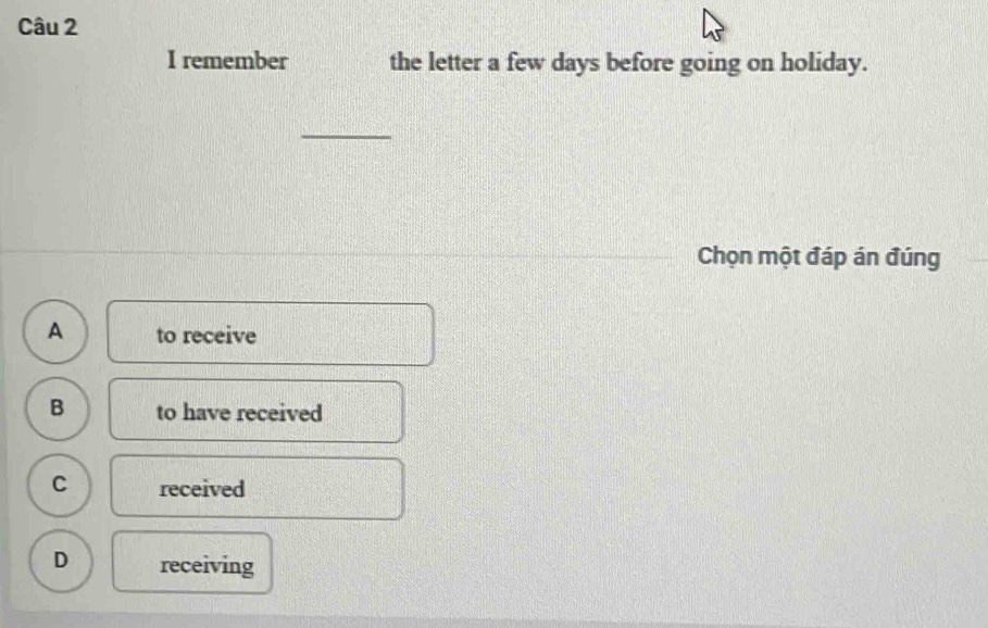 remember the letter a few days before going on holiday.
Chọn một đáp án đúng
A to receive
B to have received
C received
D receiving