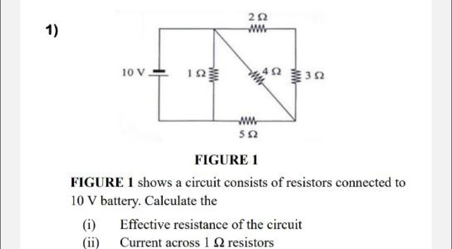 FIGURE 1 
FIGURE 1 shows a circuit consists of resistors connected to
10 V battery. Calculate the 
(i) Effective resistance of the circuit 
(ii) Current across 1 Ω resistors