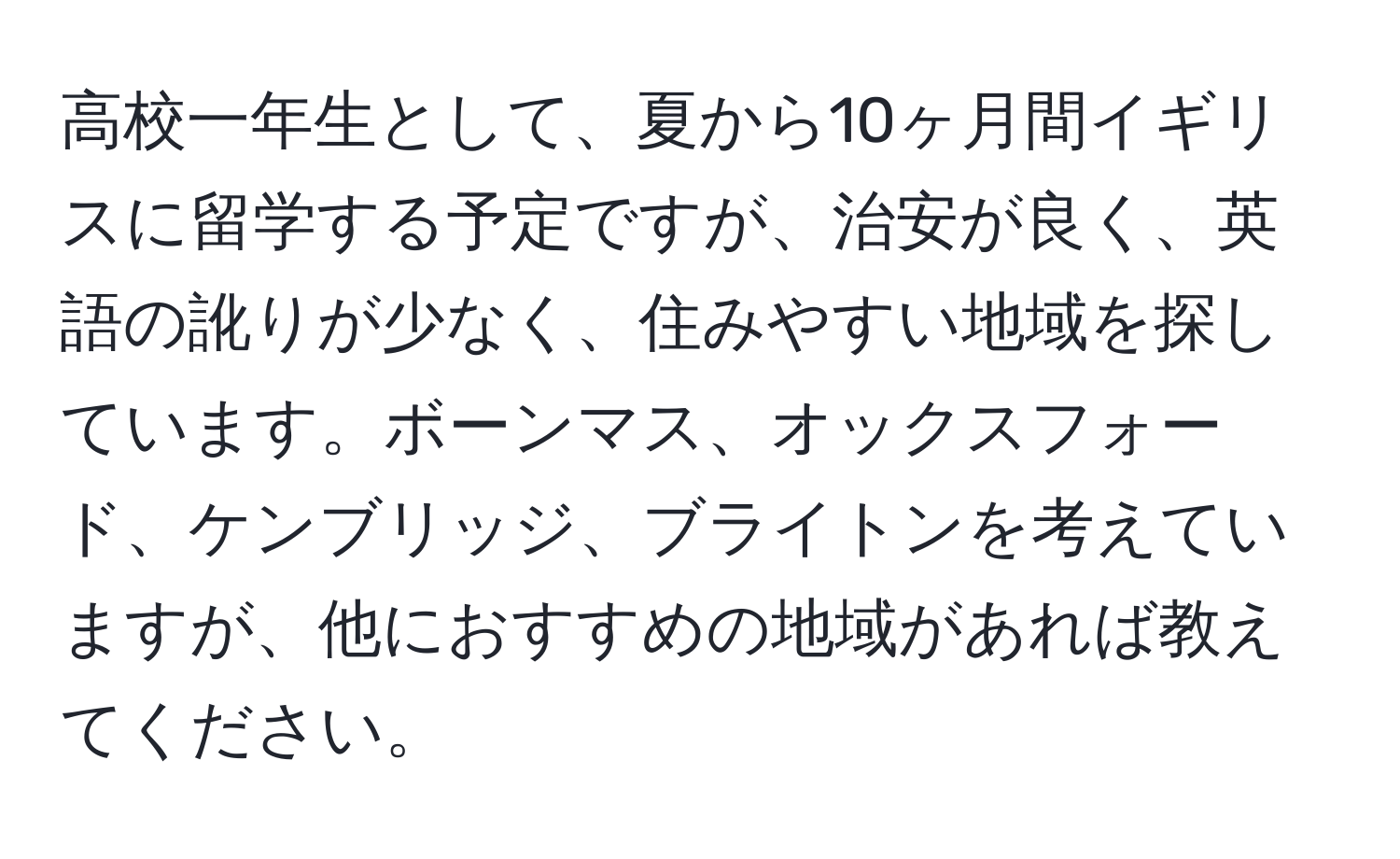 高校一年生として、夏から10ヶ月間イギリスに留学する予定ですが、治安が良く、英語の訛りが少なく、住みやすい地域を探しています。ボーンマス、オックスフォード、ケンブリッジ、ブライトンを考えていますが、他におすすめの地域があれば教えてください。