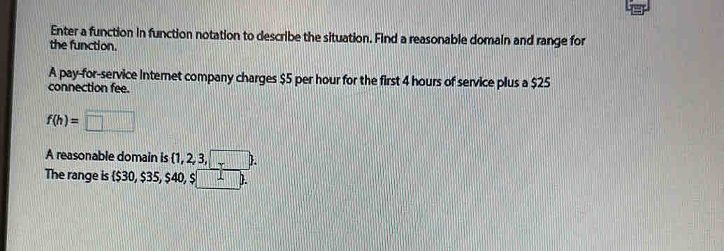 Enter a function in function notation to describe the situation. Find a reasonable domain and range for 
the function. 
A pay-for-service Internet company charges $5 per hour for the first 4 hours of service plus a $25
connection fee.
f(h)=□
A reasonable domain is  1,2,3,□ . 
The range is  $30, $35, $40, $ :□ -b.