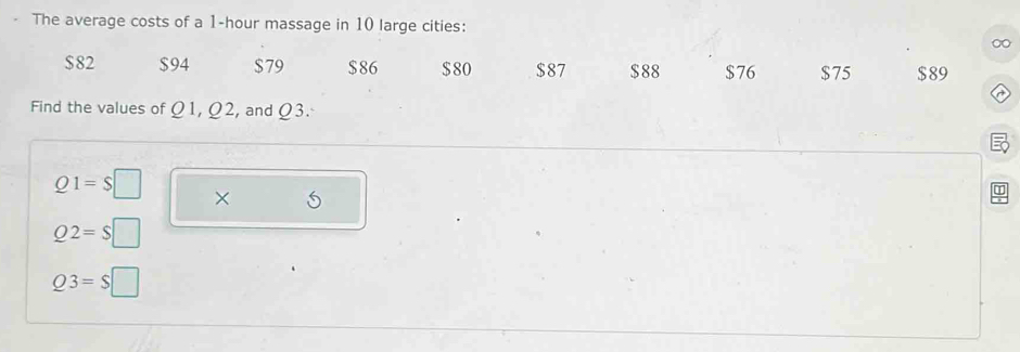 The average costs of a 1-hour massage in 10 large cities:
$82 $94 $79 $86 $80 $87 $88 $76 $75 $89
Find the values of Ω1, Ω2, and Ω3.
Q1=$□ ×
Q2=S |
Q3=$ □