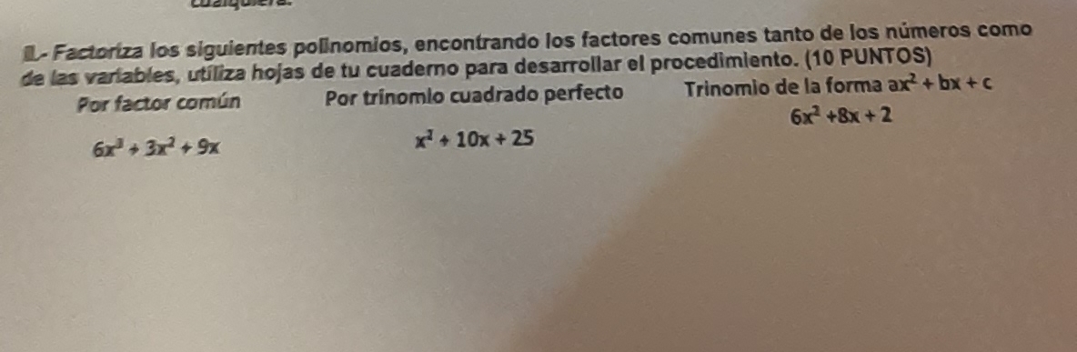 Factoriza los siguientes polínomios, encontrando los factores comunes tanto de los números como 
de las variables, utíliza hojas de tu cuaderno para desarrollar el procedimiento. (10 PUNTOS) 
Por factor común Por trínomio cuadrado perfecto Trinomio de la forma ax^2+bx+c
6x^2+8x+2
6x^3+3x^2+9x
x^2+10x+25