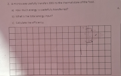 A microwave usefully transfers 300J to the thermal store of the food. 
a) How much energy is wastefully transferred? 4. 
c) What is the total energy input? 
c Calculate the efficiency.