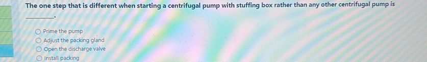 The one step that is different when starting a centrifugal pump with stuffing box rather than any other centrifugal pump is
_.
Prime the pump
Adjust the packing gland
Open the discharge valve
Install packing