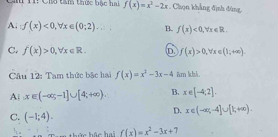 Câu T1: Cho tâm thức bậc hai f(x)=x^2-2x. Chọn khẳng định đúng.
A; ∵ f(x)<0</tex>, forall x∈ (0;2).
B. f(x)<0</tex>, forall x∈ R.
C. f(x)>0, forall x∈ R. f(x)>0, forall x∈ (1;+∈fty ). 
D.
Câu 12: Tam thức bậc hai f(x)=x^2-3x-4 âm khi.
A x∈ (-∈fty ,-1]∪ [4;+∈fty ).
B. x∈ [-4;2].
C. (-1;4).
D. x∈ (-∈fty ;-4]∪ [1;+∈fty ). 
am thức bậc hai f(x)=x^2-3x+7