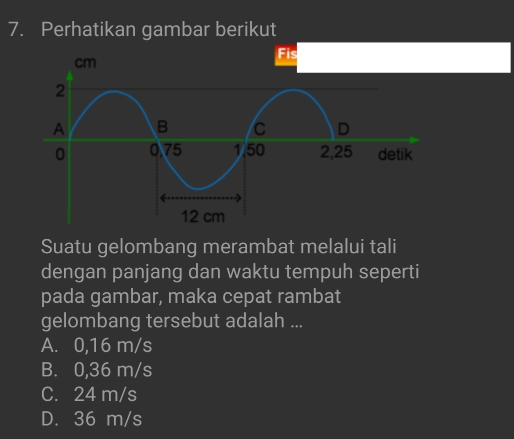 Perhatikan gambar berikut
Suatu gelombang merambat melalui tali
dengan panjang dan waktu tempuh seperti
pada gambar, maka cepat rambat
gelombang tersebut adalah ...
A. 0,16 m/s
B. 0,36 m/s
C. 24 m/s
D. 36 m/s