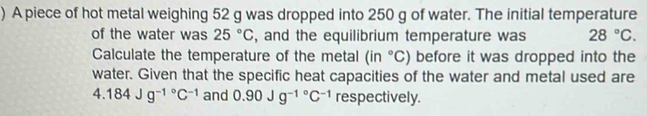 ) A piece of hot metal weighing 52 g was dropped into 250 g of water. The initial temperature 
of the water was 25°C , and the equilibrium temperature was 28°C. 
Calculate the temperature of the metal (in°C) before it was dropped into the 
water. Given that the specific heat capacities of the water and metal used are
4.184Jg^(-1^circ)C^(-1) and 0.90Jg^(-1^circ)C^(-1) respectively.