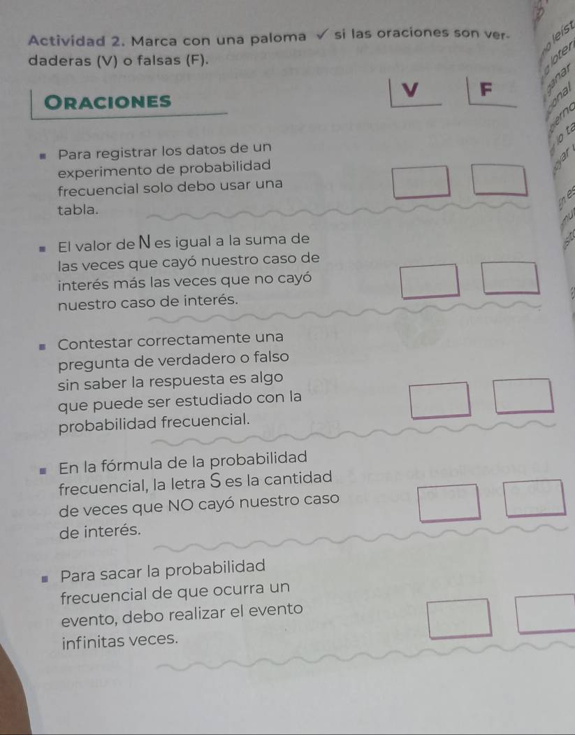 Actividad 2. Marca con una paloma √ si las oraciones son ver- le ís 
daderas (V) o falsas (F). 
oter 

F al 
Oraciones 
Para registrar los datos de un 
experimento de probabilidad 
frecuencial solo debo usar una 
tabla. 
El valor de Nes igual a la suma de 
las veces que cayó nuestro caso de 
interés más las veces que no cayó 
nuestro caso de interés. 
Contestar correctamente una 
pregunta de verdadero o falso 
sin saber la respuesta es algo 
que puede ser estudiado con la 
probabilidad frecuencial. 
En la fórmula de la probabilidad 
frecuencial, la letra S es la cantidad 
de veces que NO cayó nuestro caso 
de interés. 
Para sacar la probabilidad 
frecuencial de que ocurra un 
evento, debo realizar el evento 
infinitas veces.