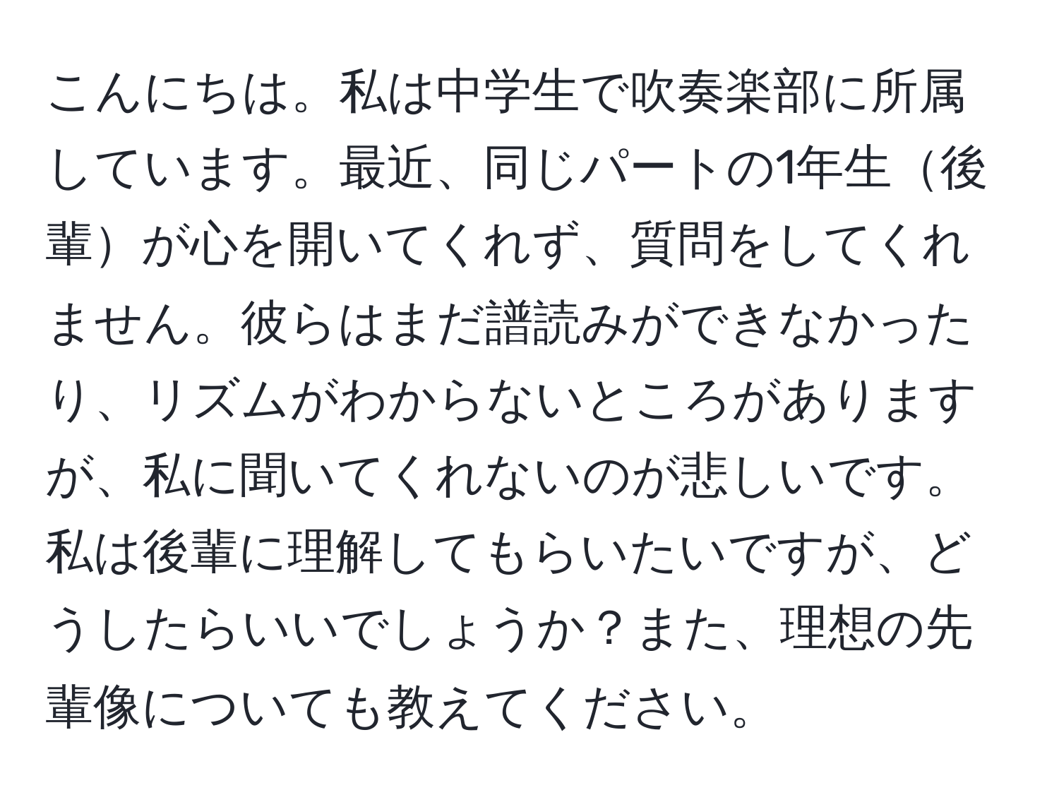 こんにちは。私は中学生で吹奏楽部に所属しています。最近、同じパートの1年生後輩が心を開いてくれず、質問をしてくれません。彼らはまだ譜読みができなかったり、リズムがわからないところがありますが、私に聞いてくれないのが悲しいです。私は後輩に理解してもらいたいですが、どうしたらいいでしょうか？また、理想の先輩像についても教えてください。