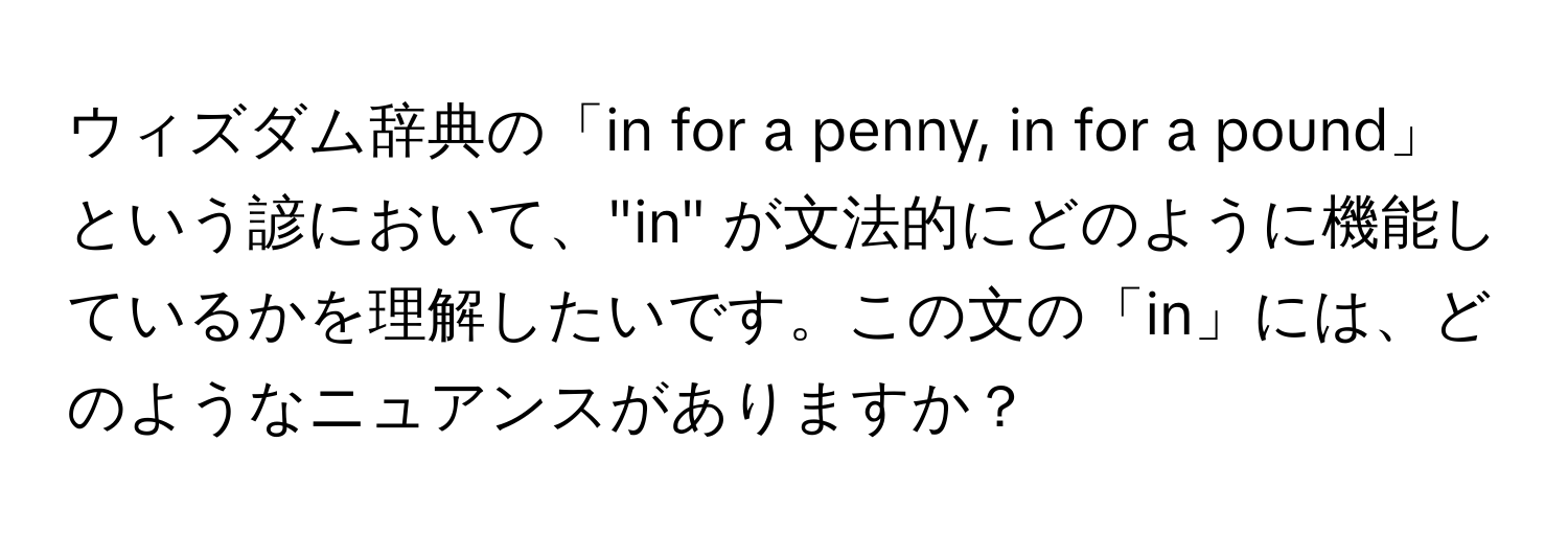 ウィズダム辞典の「in for a penny, in for a pound」という諺において、"in" が文法的にどのように機能しているかを理解したいです。この文の「in」には、どのようなニュアンスがありますか？