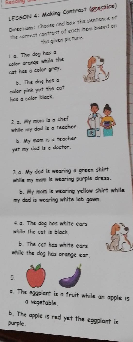 Reading u 
LESSON 4: Making Contrast (practice) 
Directions: Choose and box the sentence of 
the correct contrast of each item based on 
the given picture. 
1.a. The dog has a 
color orange while the 
cat has a color gray. 
b. The dog has a 
color pink yet the cat 
has a color black. 
2.a. My mom is a chef 
while my dad is a teacher. 
b. My mom is a teacher 
yet my dad is a doctor. 
3. a. My dad is wearing a green shirt 
while my mom is wearing purple dress. 
b. My mom is wearing yellow shirt while 
my dad is wearing white lab gown. 
4. a. The dog has white ears 
while the cat is black. 
b. The cat has white ears 
while the dog has orange ear. 
5. 
a. The eggplant is a fruit while an apple is 
a vegetable. 
b. The apple is red yet the eggplant is 
purple .