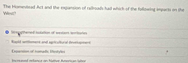 The Homestead Act and the expansion of railroads had which of the following impacts on the
West?
Strengthened isolation of western territories
Rapid settlement and agricultural development
Expansion of nomadic lifestyles
Increased reliance on Native American labor