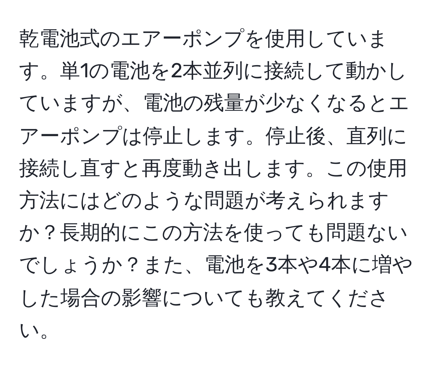 乾電池式のエアーポンプを使用しています。単1の電池を2本並列に接続して動かしていますが、電池の残量が少なくなるとエアーポンプは停止します。停止後、直列に接続し直すと再度動き出します。この使用方法にはどのような問題が考えられますか？長期的にこの方法を使っても問題ないでしょうか？また、電池を3本や4本に増やした場合の影響についても教えてください。