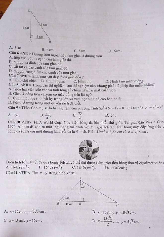 A. 3cm. B. 4cm. C. 5cm. D. 6cm.
Câu 6 D tường tròn ngoại tiếp tam giác là đường tròn
A. tiếp xúc với ba cạnh của tam giác đó.
B. đi qua ba đỉnh của tam giác đó.
C. cắt tất cả các cạnh của tam giác đó.
D. đi qua trung điểm các cạnh của tam giác.
Câu 7 Hình nào sau đây là đa giác đều ?
A. Hình chữ nhật. B. Hình vuông. C. Hình thoi. D. Hình tam giác vuông.
Câu 8. Trong các thí nghiệm sau thí nghiệm nảo không phải là phép thứ ngẫu nhiên?
A. Gieo hai viên xúc xắc và tính tổng số chấm trên hai mặt xuất hiện.
B. Gieo 3 đồng tiền và xem có mấy đồng tiền lật ngửa.
C. Chọn một học sinh bất kỳ trong lớp và xem học sinh đó cao bao nhiêu.
D. Đếm số trang trong một quyển sách đã biết.
Câu 9 . Cho x_1,x_2 là hai nghiệm của phương trình 2x^2+5x-12=0. Giá trị ciaA=x_1^(2+x_2^2
A. 25 . B. frac 85)4. C.  73/4 . D. 24 .
Câu 10 *. FIFA World Cup là sự kiện bóng đá lớn nhất thế giới. Tại giải đấu World Cup
1970, Adidas đã cho ra mắt loại bóng trứ danh với tên gọi Telstar. Trái bóng này đáp ứng tiêu c
bóng đá FIFA với một đường kính tối đa là 9 inch. Biết 1inch h=2,54cm và π =3,14cm.
Diện tích bề mặt tối đa quả bóng Telstar có thể đạt được (làm tròn đến hàng đơn vị centimét vuông
A. 1641(cm^2). B. 1642(cm^2). C. 1640(cm^2). D. 410(cm^2).
Câu 11 . Tìm x , y trong hình vẽ sau.
A. x=15cm;y=5sqrt(3)cm. B. x=15cm;y=10sqrt(3)cm.
C. x=15cm;y=30cm. D. x= 15sqrt(2)/2 cm;y=5sqrt(3)cm.