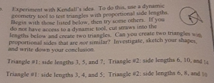 Experiment with Kendall's idea. To do this, use a dynamic 
geometry tool to test triangles with proportional side lengths. 
Begin with those listed below, then try some others. If you 
do not have access to a dynamic tool, cut straws into the 
lengths befow and create two triangles. Can you create two triangles wis 
proportional sides that are nor similar? Investigate, sketch your shapes, 
and write down your conclusion. 
Triangle #1: side lengths 3, 5, and 7; Triangle #2: side lengths 6, 10, and ! 
Triangle #1: side lengths 3, 4, and 5; Triangle #2: side lengths 6, 8, and 10