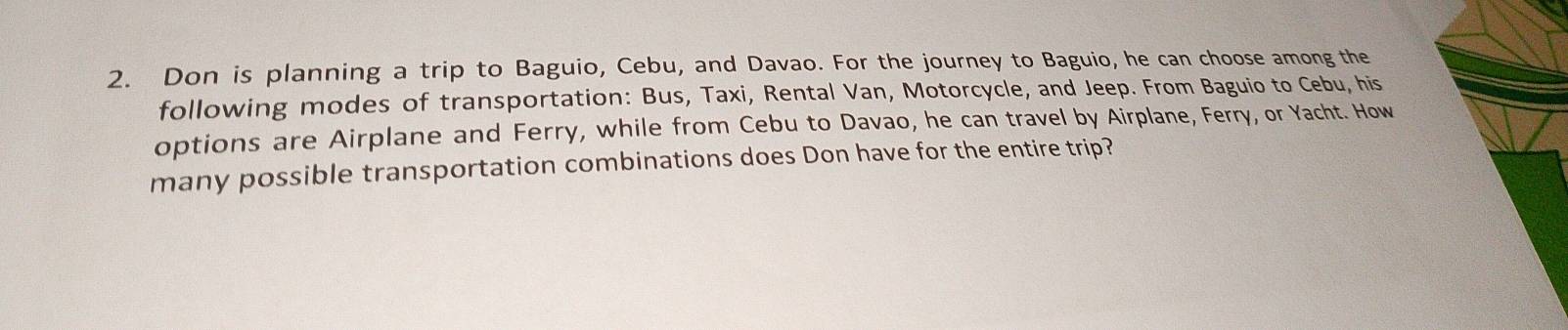 Don is planning a trip to Baguio, Cebu, and Davao. For the journey to Baguio, he can choose among the 
following modes of transportation: Bus, Taxi, Rental Van, Motorcycle, and Jeep. From Baguio to Cebu, his 
options are Airplane and Ferry, while from Cebu to Davao, he can travel by Airplane, Ferry, or Yacht. How 
many possible transportation combinations does Don have for the entire trip?
