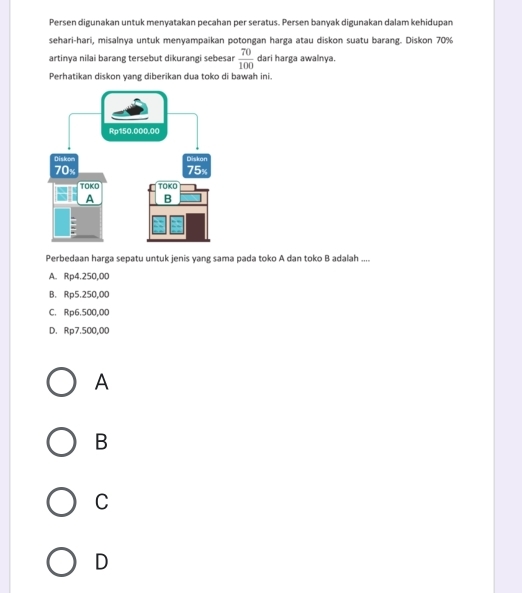 Persen digunakan untuk menyatakan pecahan per seratus. Persen banyak digunakan dalam kehidupan
sehari-hari, misalnya untuk menyampaikan potongan harga atau diskon suatu barang. Diskon 70%
artinya nilai barang tersebut dikurangi sebesar  70/100  dari harga awalnya.
Perhatikan diskon yang diberikan dua toko di bawah ini.
Perbedaan harga sepatu untuk jenis yang sama pada toko A dan toko B adalah ....
A. Rp4.250,00
B. Rp5.250,00
C. Rp6.500,00
D. Rp7.500,00
A
B
C
D
