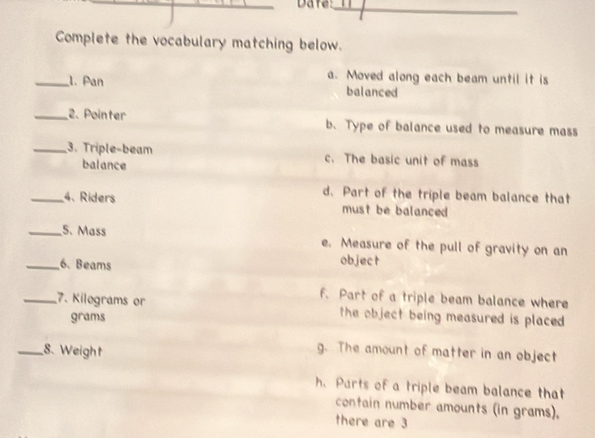 Date:_
Complete the vocabulary matching below.
a. Moved along each beam until it is
_1. Pan balanced
_2. Pointer b. Type of balance used to measure mass
_3. Triple-beam c. The basic unit of mass
balance
d.Part of the triple beam balance that
_4. Ríders must be balanced 
_5. Mass e. Measure of the pull of gravity on an
_6. Beams
object
f. Part of a triple beam balance where
_7. Kilograms or the object being measured is placed .
grams
_8. Weight g. The amount of matter in an object
h. Parts of a triple beam balance that
contain number amounts (in grams).
there are 3