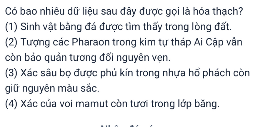 Có bao nhiêu dữ liệu sau đây được gọi là hóa thạch?
(1) Sinh vật bằng đá được tìm thấy trong lòng đất.
(2) Tượng các Pharaon trong kim tự tháp Ai Cập vẫn
còn bảo quản tương đối nguyên vẹn.
(3) Xác sâu bọ được phủ kín trong nhựa hổ phách còn
giữ nguyên màu sắc.
(4) Xác của voi mamut còn tươi trong lớp băng.