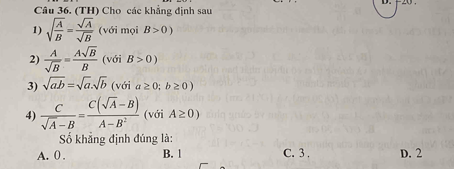 20 .
Câu 36. (TH) Cho các khẳng định sau
1) sqrt(frac A)B= sqrt(A)/sqrt(B)  (với mọi B>0)
2)  A/sqrt(B) = Asqrt(B)/B  (với B>0)
3) sqrt(a.b)=sqrt(a).sqrt(b) (với a≥ 0;b≥ 0)
4)  C/sqrt(A)-B = (C(sqrt(A)-B))/A-B^2  (với A≥ 0)
Số khẳng định đúng là:
A. 0. B. 1 C. 3. D. 2