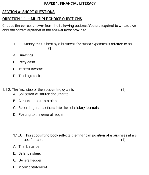 PAPER 1: FINANCIAL LITERACY
SECTION A: SHORT QUESTIONS
QUESTION 1.1. - MULTIPLE CHOICE QUESTIONS
Choose the correct answer from the following options. You are required to write down
only the correct alphabet in the answer book provided.
1.1.1. Money that is kept by a business for minor expenses is referred to as:
(1)
A. Drawings
B. Petty cash
C. Interest income
D. Trading stock
1.1.2. The first step of the accounting cycle is: (1)
A. Collection of source documents
B. A transaction takes place
C. Recording transactions into the subsidiary journals
D. Posting to the general ledger
1.1.3. This accounting book reflects the financial position of a business at a s
pecific date: (1)
A. Trial balance
B. Balance sheet
C. General ledger
D. Income statement