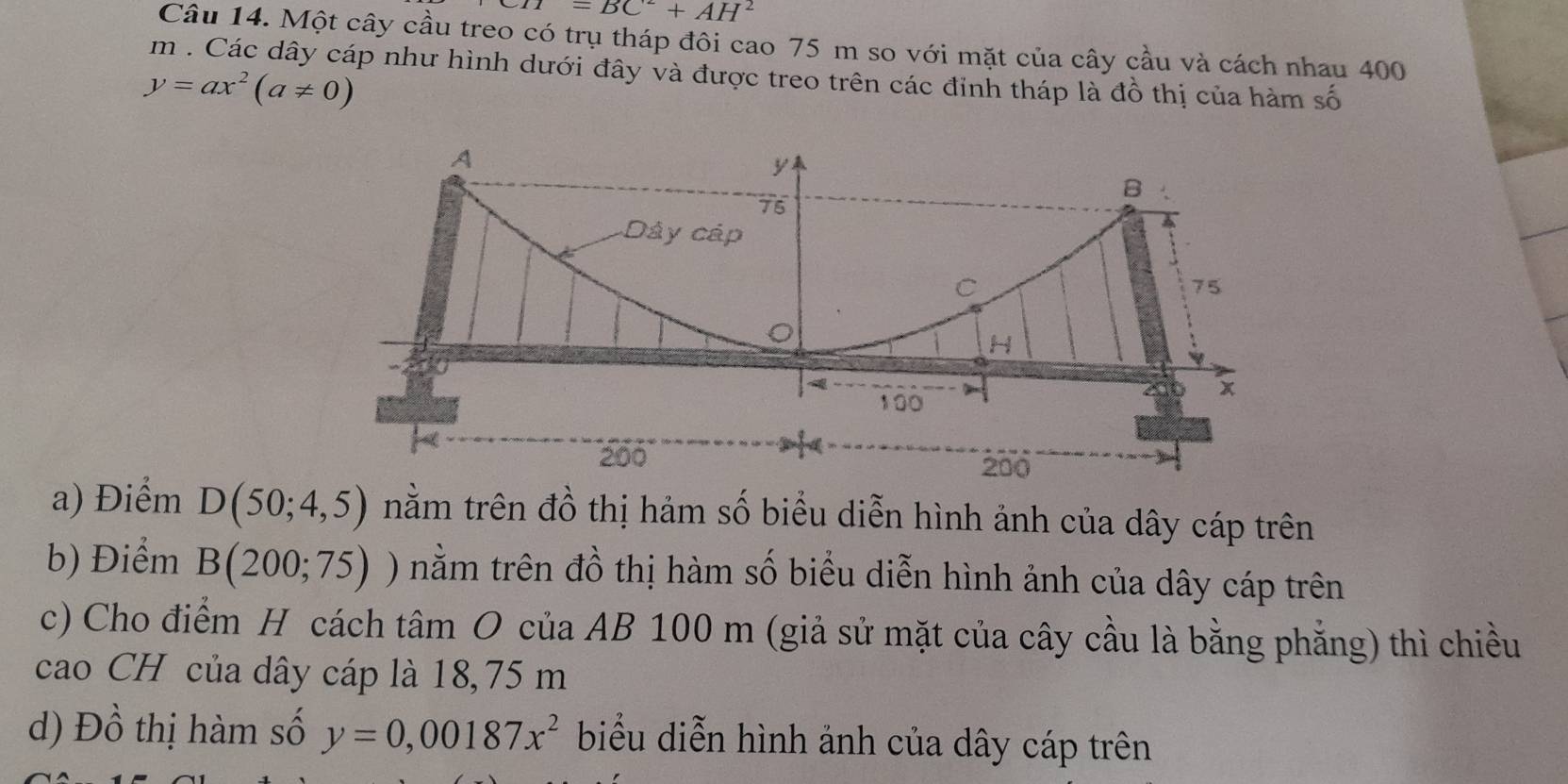 H=BC^2+AH^2
Câu 14. Một cây cầu treo có trụ tháp đôi cao 75 m so với mặt của cây cầu và cách nhau 400
m. Các dây cáp như hình dưới đây và được treo trên các đỉnh tháp là đồ thị của hàm số
y=ax^2(a!= 0)
a) Điểm D(50;4,5) tnằm trên đồ thị hảm số biểu diễn hình ảnh của dây cáp trên 
b) Điểm B(200;75) nằm trên đồ thị hàm số biểu diễn hình ảnh của dây cáp trên 
c) Cho điểm H cách tâm O của AB 100 m (giả sử mặt của cây cầu là bằng phẳng) thì chiều 
cao CH của dây cáp là 18,75 m
d) Đồ thị hàm số y=0,00187x^2 biểu diễn hình ảnh của dây cáp trên