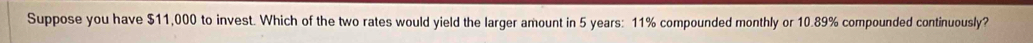 Suppose you have $11,000 to invest. Which of the two rates would yield the larger amount in 5 years: 11% compounded monthly or 10.89% compounded continuously?