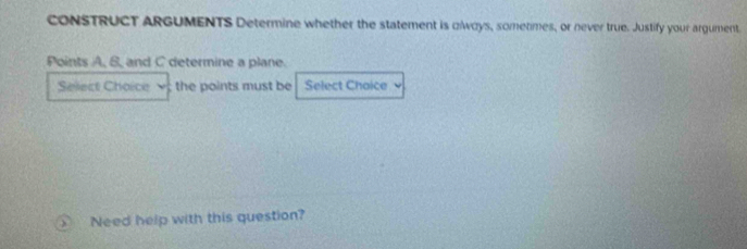 CONSTRUCT ARGUMENTS Determine whether the statement is olways, sometimes, or never true. Justify your argument 
Points A, S, and C determine a plane. 
Select Choice ; the points must be Select Chaice 
) Need help with this question?