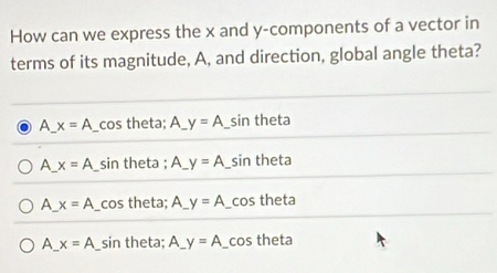 How can we express the x and y -components of a vector in
terms of its magnitude, A, and direction, global angle theta?
A_ x=A _cos theta; A_ y=A _sin theta
A_ x=A _sin theta ; A_ y=A sin theta
A_ x=A _cos theta; y=A _cos theta
A_ x=A _sin theta; A_ y=A _cos theta