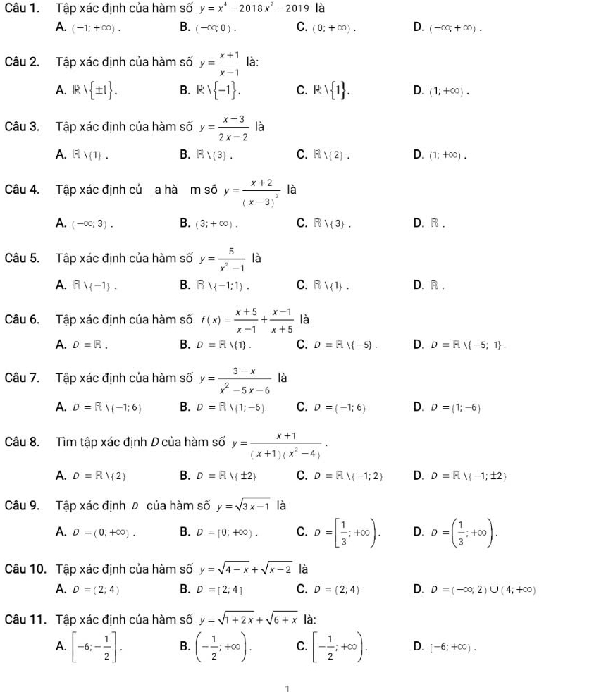 Tập xác định của hàm số y=x^4-2018x^2-2019 là
A. (-1;+∈fty ). B. (-∈fty ;0). C. (0;+∈fty ). D. (-∈fty ;+∈fty ).
Câu 2. Tập xác định của hàm số y= (x+1)/x-1  là:
A. |R| ± 1 . B. R' -1 . C. Rvee  1 . D. (1;+∈fty ).
Câu 3. Tập xác định của hàm số y= (x-3)/2x-2  là
A. Rvee 1 . B. Rvee  3 . C. Rvee  2 . D. (1;+∈fty ).
Câu 4. Tập xác định củ a hà m số y=frac x+2(x-3)^2 là
A. (-∈fty ;3). B. (3;+∈fty ). C. Rvee  3 . D. R .
Câu 5. Tập xác định của hàm số y= 5/x^2-1  là
A. Rvee  -1 . B. Rvee -1;1 . C. R1(1). D. R .
Câu 6. Tập xác định của hàm số f(x)= (x+5)/x-1 + (x-1)/x+5  là
A. D=R. B. D=RM1 . C. D=RM-5 . D. D=RM-5;1 .
Câu 7. Tập xác định của hàm số y= (3-x)/x^2-5x-6  là
A. D=R| -1;6 B. D=R| 1;-6 C. D= -1;6 D. D= 1;-6
Câu 8. Tìm tập xác định D của hàm số y= (x+1)/(x+1)(x^2-4) .
A. D=R/(2) B. D=R|(± 2) C. D=Rvee  -1;2 D. D=Rvee  -1;± 2
Câu 9. Tập xác định đ của hàm số y=sqrt(3x-1) là
A. D=(0;+∈fty ). B. D=[0;+∈fty ). C. D=[ 1/3 ;+∈fty ). D. D=( 1/3 ;+∈fty ).
Câu 10. Tập xác định của hàm số y=sqrt(4-x)+sqrt(x-2) là
A. D=(2;4) B. D=[2;4] C. D= 2;4 D. D=(-∈fty ,2)∪ (4;+∈fty )
Câu 11. Tập xác định của hàm số y=sqrt(1+2x)+sqrt(6+x) là:
A. [-6;- 1/2 ]. B. (- 1/2 ;+∈fty ). C. [- 1/2 ;+∈fty ). D. [-6;+∈fty ).