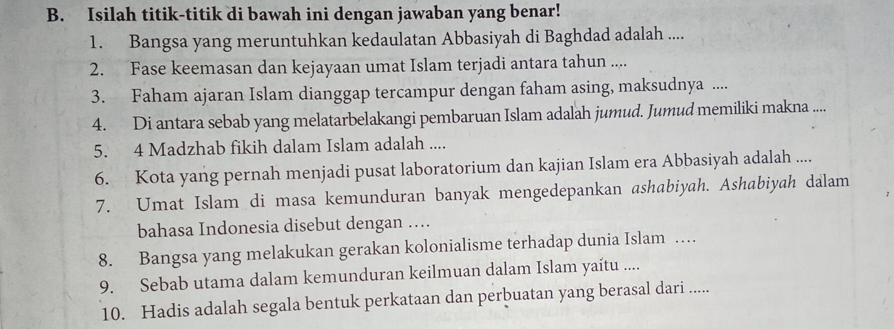 Isilah titik-titik di bawah ini dengan jawaban yang benar! 
1. Bangsa yang meruntuhkan kedaulatan Abbasiyah di Baghdad adalah .... 
2. Fase keemasan dan kejayaan umat Islam terjadi antara tahun .... 
3. Faham ajaran Islam dianggap tercampur dengan faham asing, maksudnya .... 
4. Di antara sebab yang melatarbelakangi pembaruan Islam adalah jumud. Jumud memiliki makna .... 
5. 4 Madzhab fikih dalam Islam adalah .... 
6. Kota yang pernah menjadi pusat laboratorium dan kajian Islam era Abbasiyah adalah ... 
7. Umat Islam di masa kemunduran banyak mengedepankan ashabiyah. Ashabiyah dalam 
bahasa Indonesia disebut dengan … 
8. Bangsa yang melakukan gerakan kolonialisme terhadap dunia Islam … 
9. Sebab utama dalam kemunduran keilmuan dalam Islam yaitu .... 
10. Hadis adalah segala bentuk perkataan dan perbuatan yang berasal dari .....